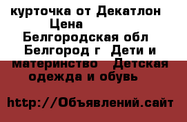 курточка от Декатлон › Цена ­ 1 000 - Белгородская обл., Белгород г. Дети и материнство » Детская одежда и обувь   